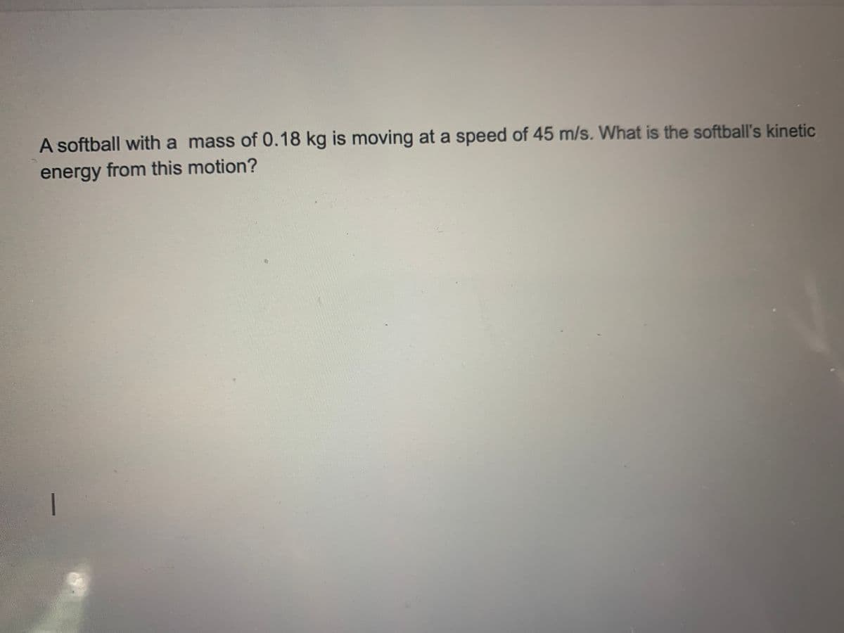 A softball with a mass of 0.18 kg is moving at a speed of 45 m/s. What is the softball's kinetic
energy from this motion?
