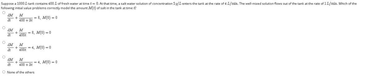 Suppose a 1000 L tank contains 400 L of fresh water at time t= 0. At that time, a salt water solution of concentration 2 g/L enters the tank at the rate of 4 L/mín. The well-mixed solution flows out of the tank at the rate of 1 L/mín. Which of the
following initial value problems correctly model the amount M(t) of salt in the tank at time t?
M
400 + 34
= 8, M(0) = 0
dt
M
dt
= 8, M(0) = 0
400t
M
= 4, M(0) = 0
dt
400t
M
+
400 + 3t
= 4, M(0) - 0
dt
O None of the others
