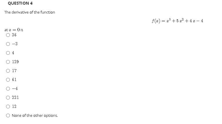 QUESTION 4
The derivative of the function
f(x) = a' +5 a2 +4 - 4
at * = 0 is
36
-3
O 4
O 129
O 17
61
221
O 12
None of the other options.
