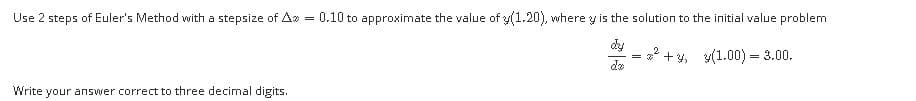 Use 2 steps of Euler's Method with a stepsize of A
0.10 to approximate the value of y(1.20), where y is the solution to the initial value problem
dy
+ y, y(1.00) = 3.00.
de
Write your answer correct to three decimal digits.
