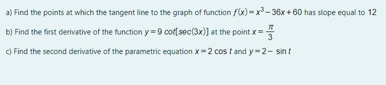 a) Find the points at which the tangent line to the graph of function f(x) =x³ – 36x+60 has slope equal to 12
b) Find the first derivative of the function y = 9 cot[sec(3x)] at the point x =-
3
C) Find the second derivative of the parametric equation x= 2 cos t and y=2- sin t
