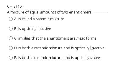 CH-ST15
A mixture of equal amounts of two enantiomers
A. is called a racemic mixture
B. is optically inactive
O.C implies that the enantionmers are meso forms
D. is both a racemic mixture and is optically inactive
O E. is both a racemic mixture and is optically active
