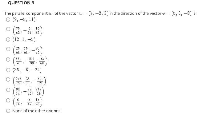 QUESTION 3
The parallel component ull of the vector u =
(7, -2, 3) in the direction of the vector v =
(5, 3, -8) is
о (2, —5, 11)
35
62
5
15
31 62
O (12, 1,
-5)
25
15
20
98 98
49
661
211
167
98
98 49
о (35, —6, —24)
275
98
511
62 31
62
93
93
279
14
49 98
5
5
15
14
49 98
None of the other options.
