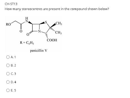 CH-ST13
How many stereocentres are present in the compound shown below?
N.
CH3
RO
CH3
COOH
R= C,H3
penicillin V
O A. 1
В. 2
O C.3
O D.4
E. 5
