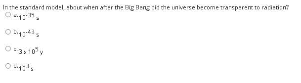 In the standard model, about when after the Big Bang did the universe become transparent to radiation?
O a.10:35 ,
O b.10435
O C:3x 105 y
O d.103 s
