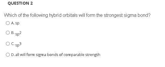 QUESTION 2
Which of the following hybrid orbitals will form the strongest sigma bond?
O A. sp
O B. sp?
C. sp3
D. all will form sigma bonds of comparable strength
