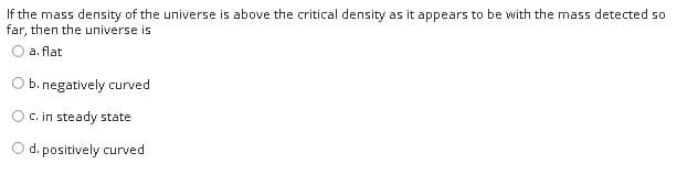 If the mass density of the universe is above the critical density as it appears to be with the mass detected so
far, then the universe is
a. flat
b. negatively curved
C. in steady state
d. positively curved
