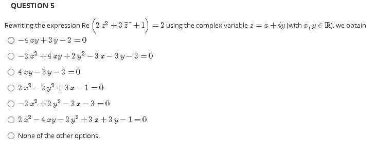 QUESTION 5
Rewriting the expression Re (2 22 + 3Z+1) = 2 using the complex variable z = *+iy (with a,y E R), we obtain
O -4 sy+ 3y -2 0
O -2 a? +4 *y +2 g? - 3 a - 3 y- 3 =0
O 4 ay – 3y -2 =0
O 2 a2 – 2 y2 +3 a – 1 =0
O -2 a2 +2 y? - 3* – 3 =0
O 2 a2 – 4 ry –2 2 +3 a + 3 y-1=0
None of the other options.
