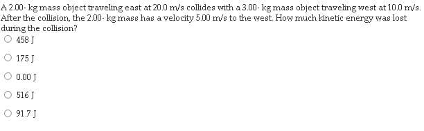 A 2.00- kg mass object traveling east at 20.0 m/s collides with a 3.00- kg mass object traveling west at 10.0 m/s.
After the collision, the 2.00- kg mass has a velocity 5.00 m/s to the west. How much kinetic energy was lost
during the collision?
458 J
175 J
0.00 J
516 J
O 91.7 J
