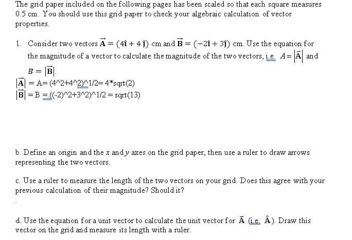 The grid paper included on the following pages has been scaled so that each square measures
0.5 cm. You should use this grid paper to check your algebraic calculation of vector
properties.
1. Consider two vectors A = (41 + 4 1) cm and B = (-21 + 31) cm. Use the equation for
the magnitude of a vector to calculate the magnitude of the two vectors, i.e. A= A and
B =
A = A= (4^2+4^2)^1/2=4*sqrt(2)
B| =B =(-2)^2+3^2)^1/2 = sqrt(13)
b. Define an origin and the x andy axes on the grid paper, then use a ruler to draw arrows
representing the two vectors.
c. Use a ruler to measure the length of the two vectors on your grid. Does this agree with your
previous calculation of their magnitude? Should it?
d. Use the equation for a unit vector to calculate the unit vector for A (Le. Â). Draw this
vector on the grid and measure its length with a ruler.
