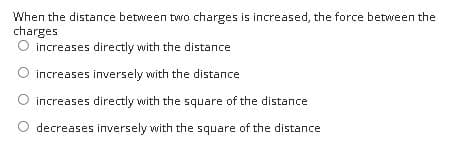 When the distance between two charges is increased, the force between the
charges
O increases directly with the distance
increases inversely with the distance
increases directly with the square of the distance
decreases inversely with the square of the distance
