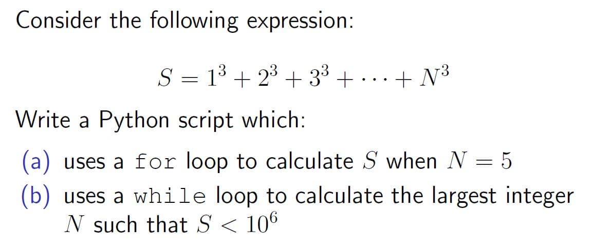 Consider the following expression:
S = 13 + 23 + 33 + ...+ N³
Write a Python script which:
(a) uses a for loop to calculate S when N = 5
(b) uses a while loop to calculate the largest integer
N such that S < 106
