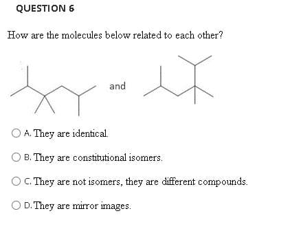 QUESTION 6
How are the molecules below related to each other?
and
O A. They are identical.
.
O B. They are constitutional isomers.
O C. They are not isomers, they are different compounds.
O D. They are mirror images.
