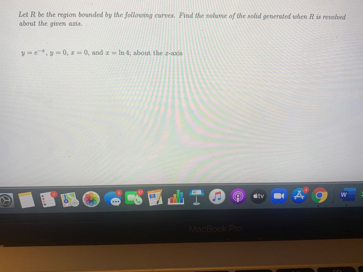 Let R be the region bounded by the following curves. Find the volume of the solid generated when R is revolved
about the given axis.
y = e¯ª
, y = 0, x = 0, and x = In 4; about the x-axis
4
山T0
37
PAOER
2
étv
W
MacBook Pro
