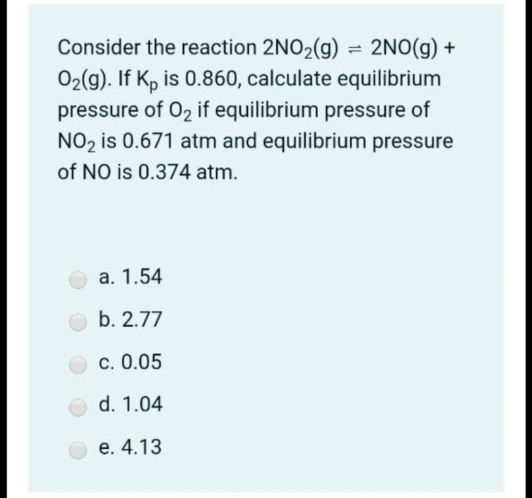 Consider the reaction 2NO2(g) = 2NO(g) +
02(g). If K, is 0.860, calculate equilibrium
pressure of 02 if equilibrium pressure of
NO, is 0.671 atm and equilibrium pressure
of NO is 0.374 atm.
а. 1.54
b. 2.77
С. 0.05
d. 1.04
е. 4.13
