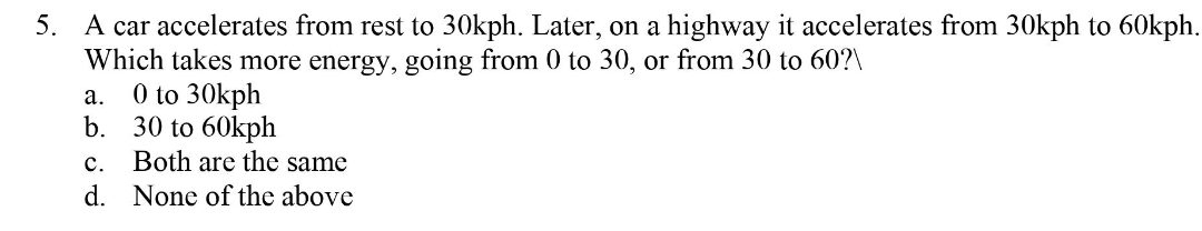 5. A car accelerates from rest to 30kph. Later, on a highway it accelerates from 30kph to 60kph.
Which takes more energy, going from 0 to 30, or from 30 to 60?\
0 to 30kph
b. 30 to 60kph
Both are the same
а.
с.
d. None of the above
