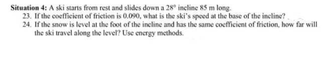 Situation 4: A ski starts from rest and slides down a 28° incline 85 m long.
23. If the coefficient of frietion is 0.090, what is the ski's speed at the base of the incline?
24. If the snow is level at the foot of the incline and has the same coefficient of friction, how far will
the ski travel along the level? Use energy methods.
