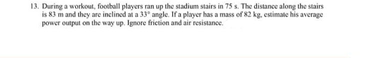 13. During a workout, football players ran up the stadium stairs in 75 s. The distance along the stairs
is 83 m and they are inclined at a 33° angle. If a player has a mass of 82 kg, estimate his average
power output on the way up. Ignore friction and air resistance.
