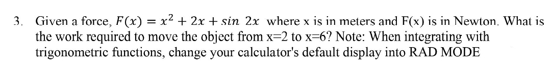 Given a force, F(x) = x² + 2x + sin 2x where x is in meters and F(x) is in Newton. What is
the work required to move the object from x-2 to x=6? Note: When integrating with
trigonometric functions, change your calculator's default display into RAD MODE
3.
