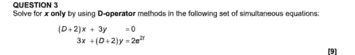 QUESTION 3
Solve for x only by using D-operator methods in the following set of simultaneous equations:
(D+2)x + 3y
=0
3x + (D+2)y = 2e2f
[9]