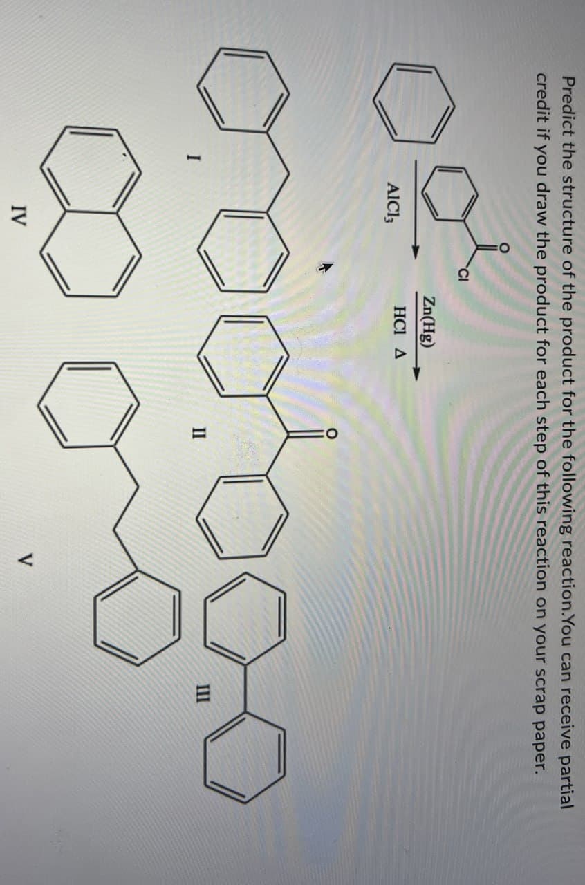 Predict the structure of the product for the following reaction.You can receive partial
credit if you draw the product for each step of this reaction on your scrap paper.
بیوہ
AlCl3
Zn(Hg)
HCI A
I
II
III
IV