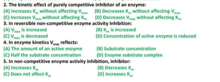 2. The kinetic effect of purely competitive inhibitor of an enzyme:
(A) Increases K without affecting Vmax (B) Decreases Km without affecting Vmax
(C) Increases Vmax Without affecting K (D) Decreases Vmax without affecting Km
3. In reversible non-competitive enzyme activity inhibition:
(A) Vma is increased
(C) Vmax is decreased
4. In enzyme kinetics Vmax reflects:
(A) The amount of an active enzyme
(C) Half the substrate concentration
5. In non-competitive enzyme activity inhibition, inhibitor:
(A) Increases Km
(C) Does not affect Km
(B) K is increased
(D) Concentration of active enzyme is reduced
(B) Substrate concentration
(D) Enzyme substrate complex
(B) Decreases Km
(D) Increases Km
