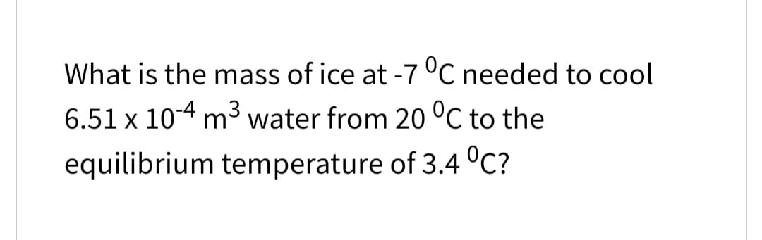 What is the mass of ice at -7 °C needed to cool
6.51 x 10-4 m3 water from 20 °C to the
equilibrium temperature of 3.4 °C?
