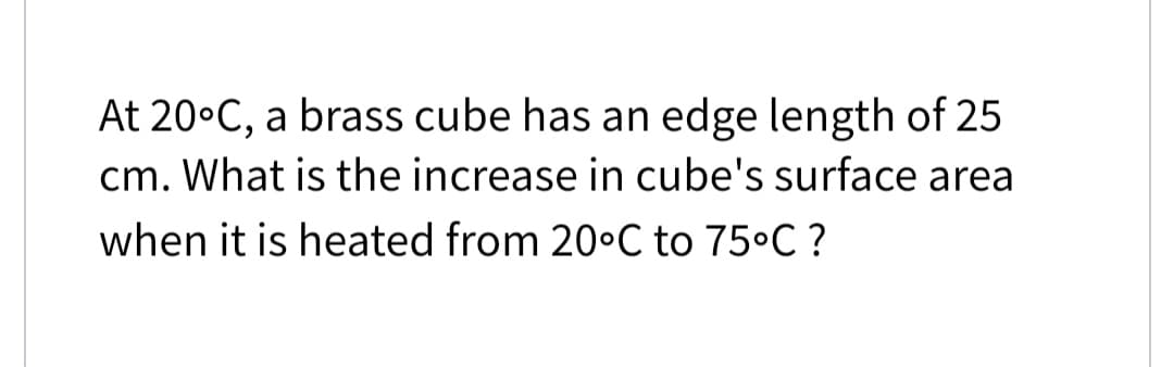 At 20°C, a brass cube has an edge length of 25
6.
cm. What is the increase in cube's surface area
when it is heated from 20•C to 75°C ?
