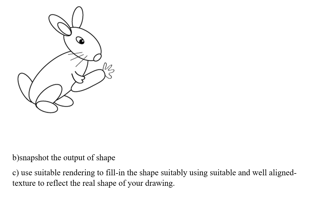 b)snapshot the output of shape
c) use suitable rendering to fill-in the shape suitably using suitable and well aligned-
texture to reflect the real shape of your drawing.
