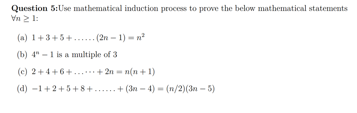 Question 5:Use mathematical induction process to prove the below mathematical statements
Vn > 1:
(a) 1+3+5+
.... (2n – 1) = n?
(b) 4"
1 is a multiple of 3
(c) 2+4+6+ ......+ 2n = n(n + 1)
(d) –1+2+5+8+
+ (Зп — 4) 3 (п/2) (3п — 5)
