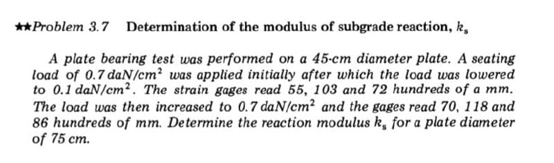 **Problem 3.7 Determination of the modulus of subgrade reaction, k,
A plate bearing test was performed on a 45-cm diameter plate. A seating
load of 0.7 daN/cm2 was applied initially after which the load was lowered
to 0.1 daN/cm². The strain gages read 55, 103 and 72 hundreds of a mm.
The load was then increased to 0.7 daN/cm2 and the gages read 70, 118 and
86 hundreds of mm. Determine the reaction modulus k, for a plate diameter
of 75 cm.