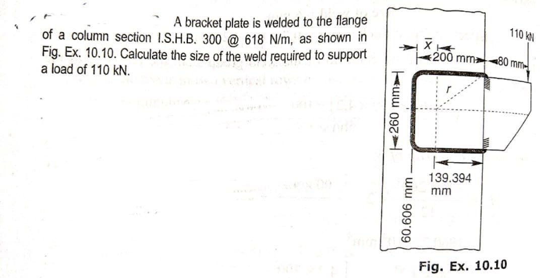 A bracket plate is welded to the flange
of a column section I.S.H.B. 300 @ 618 N/m, as shown in
Fig. Ex. 10.10. Calculate the size of the weld required to support
a load of 110 kN.
260 mm
60.606 mm
110 KN
200 mm 80 mm
139.394
mm
Fig. Ex. 10.10
XI