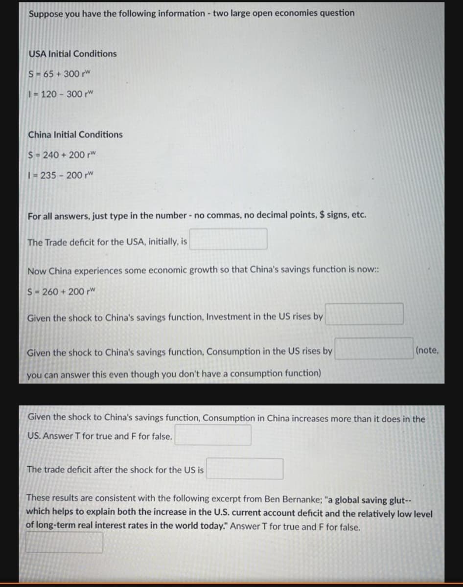 Suppose you have the following information- two large open economies question
USA Initial Conditions
S= 65 + 300 rw
1 = 120 - 300 rw
China Initial Conditions
S = 240 + 200 rw
| 235 200 rw
For all answers, just type in the number - no commas, no decimal points, $ signs, etc.
The Trade deficit for the USA, initially, is
Now China experiences some economic growth so that China's savings function is now::
S- 260 + 200 rw
Given the shock to China's savings function, Investment in the US rises by
Given the shock to China's savings function, Consumption in the US rises by
(note,
you can answer this even though you don't have a consumption function)
Given the shock to China's savings function, Consumption in China increases more than it does in the
US. Answer T for true and F for false.
The trade deficit after the shock for the US is
These results are consistent with the following excerpt from Ben Bernanke; "a global saving glut--
which helps to explain both the increase in the U.S. current account deficit and the relatively low level
of long-term real interest rates in the world today." Answer T for true and F for false.
