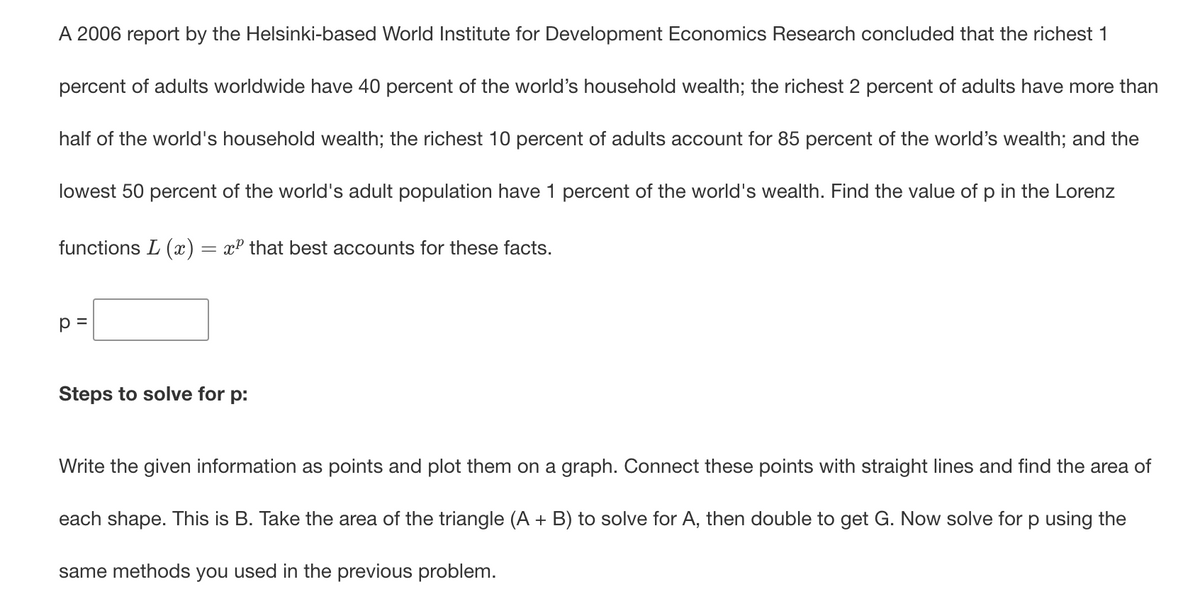 A 2006 report by the Helsinki-based World Institute for Development Economics Research concluded that the richest 1
percent of adults worldwide have 40 percent of the world's household wealth; the richest 2 percent of adults have more than
half of the world's household wealth; the richest 10 percent of adults account for 85 percent of the world's wealth; and the
lowest 50 percent of the world's adult population have 1 percent of the world's wealth. Find the value of p in the Lorenz
functions L (x) = xP that best accounts for these facts.
p =
Steps to solve for p:
Write the given information as points and plot them on a graph. Connect these points with straight lines and find the area of
each shape. This is B. Take the area of the triangle (A + B) to solve for A, then double to get G. Now solve for p using the
same methods you used in the previous problem.
