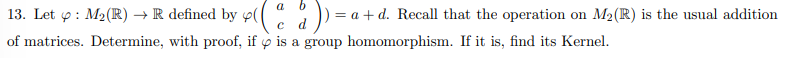 13. Let 4 : M₂(R) → R defined by p(d)) = a + d. Recall that the operation on M₂(R) is the usual addition
C
of matrices. Determine, with proof, if is a group homomorphism. If it is, find its Kernel.