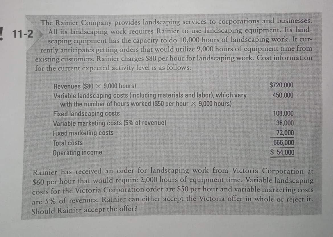 The Rainier Company provides landscaping services to corporations and businesses.
All its landscaping work requires Rainier to use landscaping equipment. Its land-
scaping equipment has the capacity to do 10,000 hours of landscaping work. It cur-
rently anticipates getting orders that would utilize 9,000 hours of equipment time from
existing customers. Rainier charges $80 per hour for landscaping work. Cost information
for the current expected activity level is as follows:
! 11-2
$720,000
Revenues ($80 x 9,000 hours)
Variable landscaping costs (including materials and labor), which vary
with the number of hours worked ($50 per hour x 9,000 hours)
Fixed landscaping costs
Variable marketing costs (5% of revenue)
Fixed marketing costs
450,000
108,000
36,000
72,000
Total costs
666,000
Operating income
$ 54,000
Rainier has received an order for landscaping work from Victoria Corporation at
$60 per hour that would require 2,000 hours of equipment time. Variable landscaping
costs for the Victoria Corporation order are $50 per hour and variable marketing costs
are 5% of revenues. Rainier can either accept the Victoria offer in whole or reject it.
Should Rainier accept the offer?
