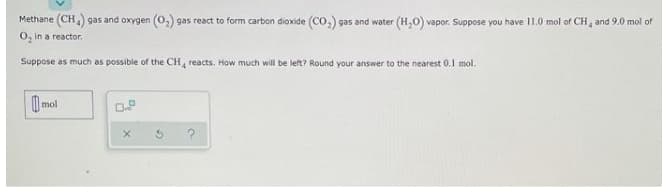 Methane (CH) gas and oxygen (0,) gas react to form carbon dioxide (CO,) gas and water (H,0) vapor. Suppose you have 11.0 mol of CH, and 9.0 mol of
O, in a reactor.
Suppose as much as possible of the CH, reacts. How much will be left? Round your answer to the nearest 0.1 mol.
| mol
