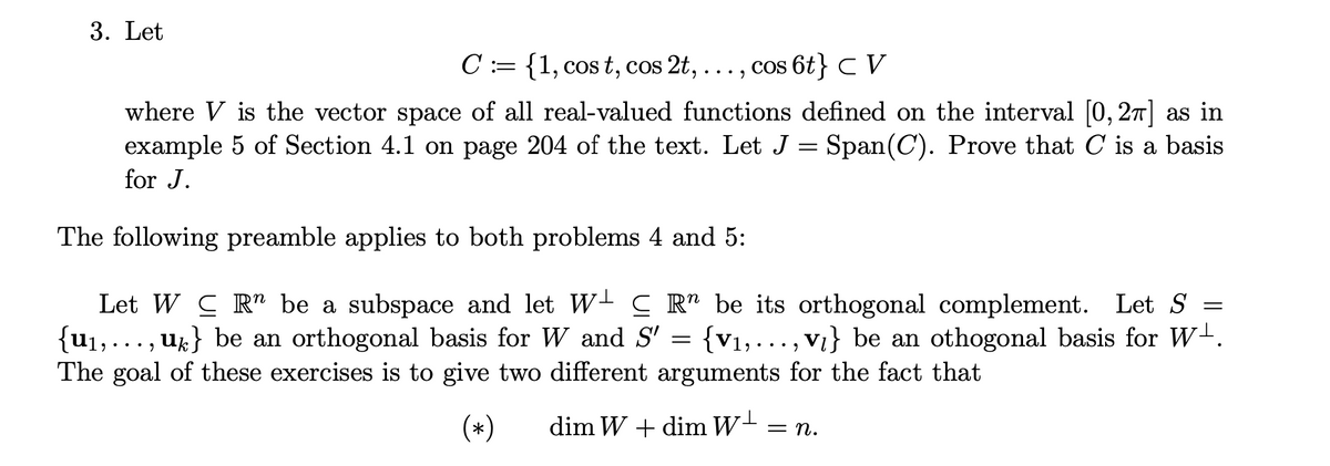 3. Let
C := {1, cos t, cos 2t, ...,
cos 6t} C V
where V is the vector space of all real-valued functions defined on the interval [0, 27] as in
example 5 of Section 4.1 on page 204 of the text. Let J = Span(C). Prove that C is a basis
for J.
The following preamble applies to both problems 4 and 5:
Let W C R" be a subspace and let W- C R" be its orthogonal complement. Let S
{u1,..., ' = {v1,. .., vi} be an othogonal basis for W+.
U%} be an orthogonal basis for W and S'
The goal of these exercises is to give two different arguments for the fact that
(*)
dim W + dim W-
= n.
