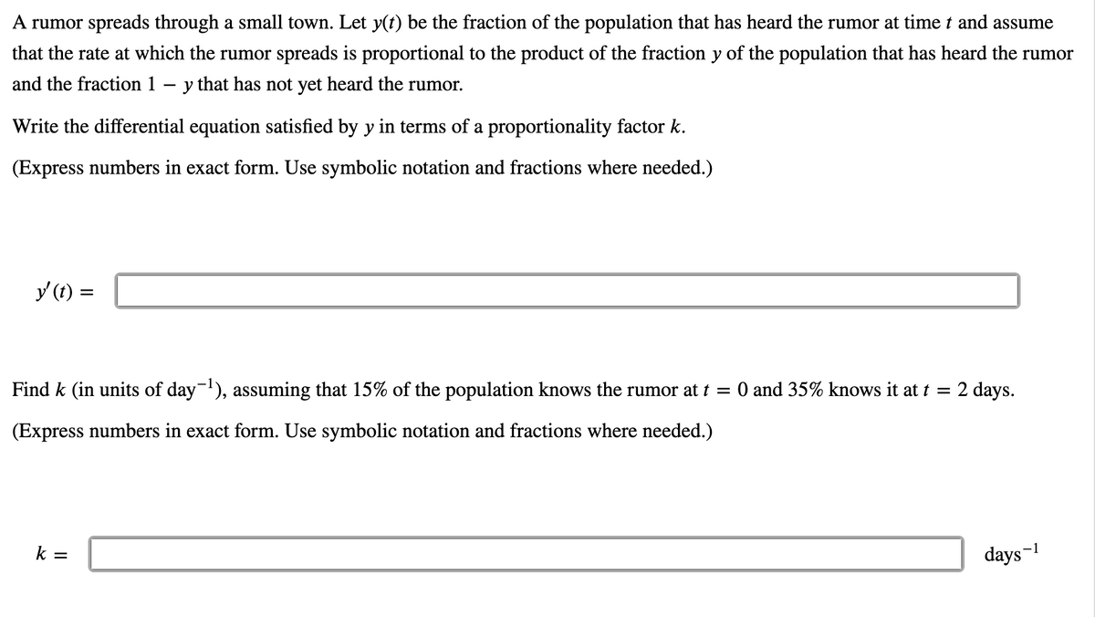 A rumor spreads through a small town. Let y(t) be the fraction of the population that has heard the rumor at time t and assume
that the rate at which the rumor spreads is proportional to the product of the fraction y of the population that has heard the rumor
and the fraction 1 – y that has not yet heard the rumor.
Write the differential equation satisfied by y in terms of a proportionality factor k.
(Express numbers in exact form. Use symbolic notation and fractions where needed.)
y (t) =
Find k (in units of day-), assuming that 15% of the population knows the rumor at t = 0 and 35% knows it at t = 2 days.
(Express numbers in exact form. Use symbolic notation and fractions where needed.)
k =
days-1
