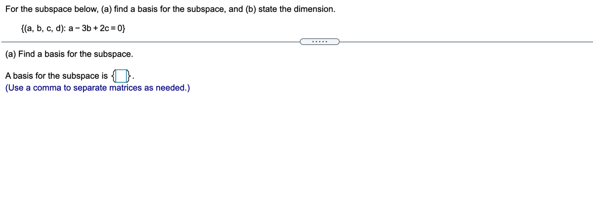 For the subspace below, (a) find a basis for the subspace, and (b) state the dimension.
{(a, b, c, d): a – 3b + 2c = 0}
.....
(a) Find a basis for the subspace.
A basis for the subspace is { }.
(Use a comma to separate matrices as needed.)
