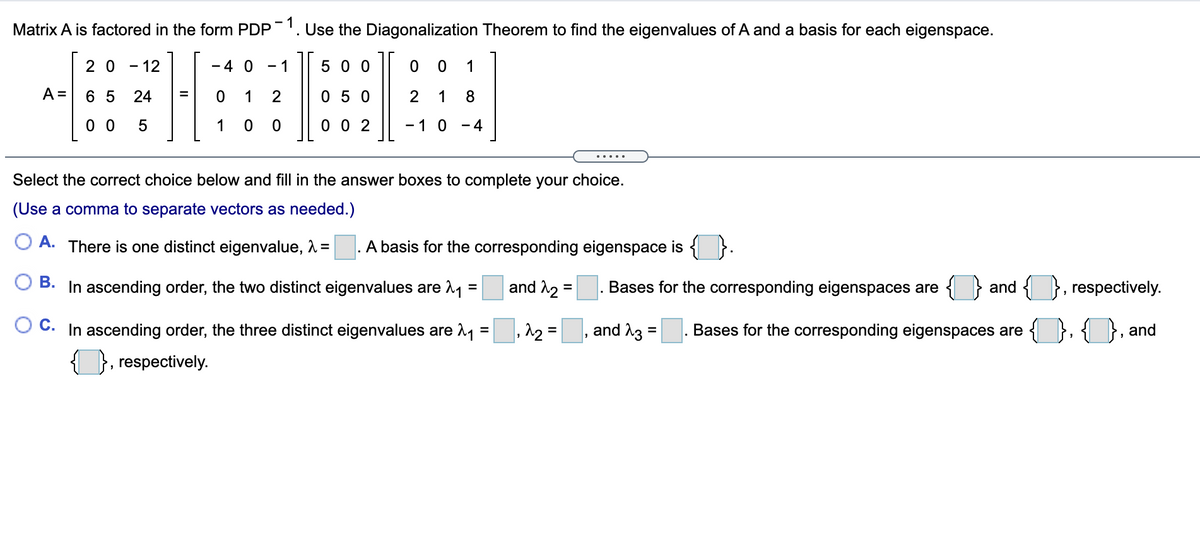 Matrix A is factored in the form PDP'. Use the Diagonalization Theorem to find the eigenvalues of A and a basis for each eigenspace.
2 0
12
- 4 0
- 1
5 0 0
1
A =
6 5
24
1
0 5 0
1
0 0
1
0 0 2
- 1 0
- 4
.....
Select the correct choice below and fill in the answer boxes to complete your choice.
(Use a comma to separate vectors as needed.)
O A. There is one distinct eigenvalue, 1 =
A basis for the corresponding eigenspace is { }.
ОВ.
In ascending order, the two distinct eigenvalues are 11 =
and A2 =
. Bases for the corresponding eigenspaces are
and { }, respectively.
C. In ascending order, the three distinct eigenvalues are 1 = , 12 =
and A3 =
Bases for the corresponding eigenspaces are
and
}, respectively.
