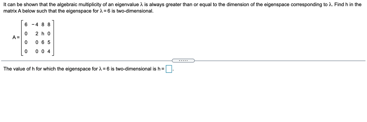 It can be shown that the algebraic multiplicity of an eigenvalue is always greater than or equal to the dimension of the eigenspace corresponding to A. Find h in the
matrix A below such that the eigenspace for 1 = 6 is two-dimensional.
4 8 8
2 h 0
A =
0 6 5
0 0 4
.....
The value of h for which the eigenspace for = 6 is two-dimensional is h =
