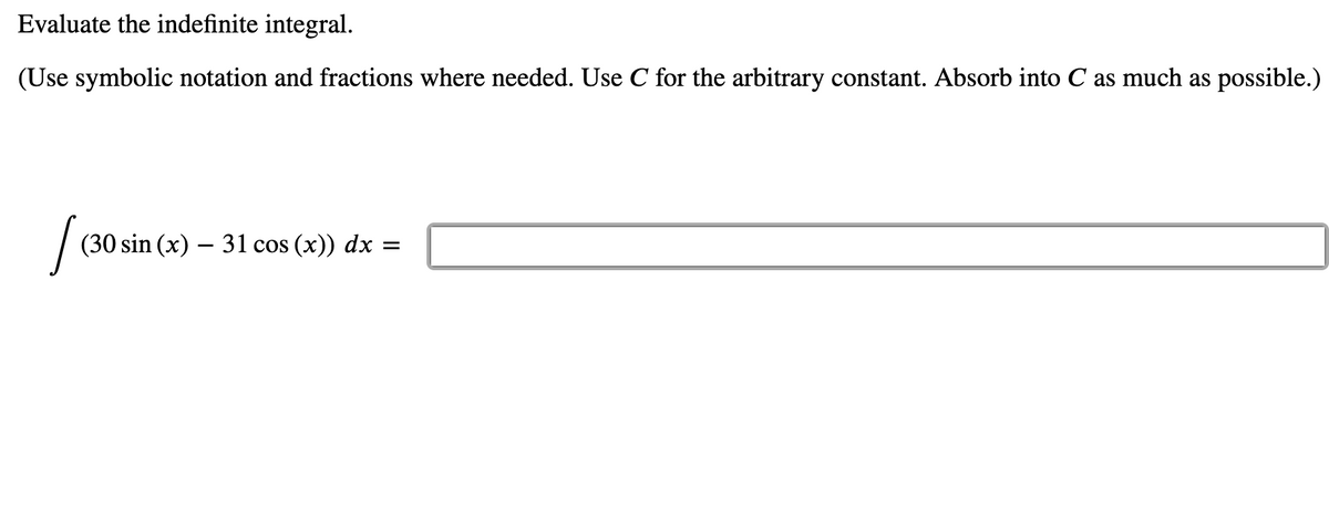 Evaluate the indefinite integral.
(Use symbolic notation and fractions where needed. Use C for the arbitrary constant. Absorb into C as much as possible.)
(30 sin (x) – 31 cos (x)) dx =
