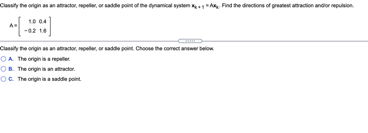 Classify the origin as an attractor, repeller, or saddle point of the dynamical system x + 1 = Axk. Find the directions of greatest attraction and/or repulsion.
%3D
1.0 0.4
A =
- 0.2 1.6
.....
Classify the origin as an attractor, repeller, or saddle point. Choose the correct answer below.
O A. The origin is a repeller.
O B. The origin is an attractor.
C. The origin is a saddle point.
