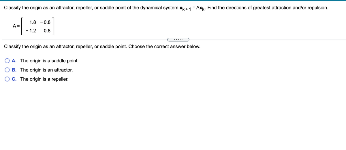 Classify the origin as an attractor, repeller, or saddle point of the dynamical system x + 1 = Axk. Find the directions of greatest attraction and/or repulsion.
1.8 - 0.8
A =
- 1.2
0.8
.... .
Classify the origin as an attractor, repeller, or saddle point. Choose the correct answer below.
A. The origin is a saddle point.
O B. The origin is an attractor.
C. The origin is a repeller.
