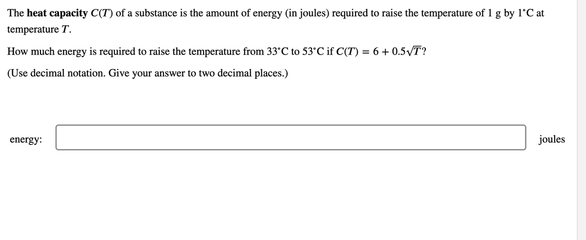 The heat capacity C(T) of a substance is the amount of energy (in joules) required to raise the temperature of 1 g by 1°C at
temperature T.
How much energy is required to raise the temperature from 33°C to 53°C if C(T) = 6 + 0.5VT?
(Use decimal notation. Give your answer to two decimal places.)
energy:
joules
