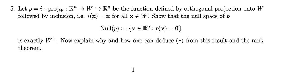 5. Let p = io projw : R" → W → R" be the function defined by orthogonal projection onto W
followed by inclusion, i.e. i(x)
= x for all xE W. Show that the null
space
of
Null(p) := {v E R" : p(v) = 0}
is exactly W-. Now explain why and how one can deduce (*) from this result and the rank
theorem.
1
