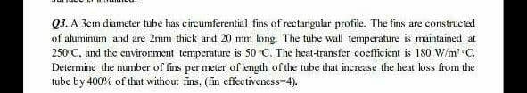 Q3. A Jem diameter tube has eircumferential fins of rectangular profile. The fins are costructad
of aluminum and are 2mm thick and 20 mm long. The tube wall temperature is maintained at
250°C, and the environment temperature is 50 °C. The heat-transfer cocfficient is 180 W/m' C.
Determine the number of fins per meter of length of the tube that increase the heat loss from the
tube by 400% of that without fins, (fin effectiveness=4).
