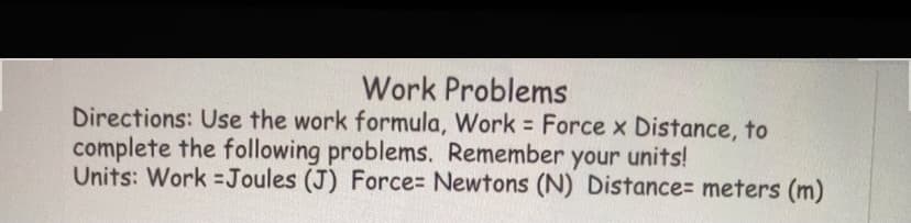 Work Problems
Directions: Use the work formula, Work Force x Distance, to
complete the following problems. Remember your units!
Units: Work Joules (J) Force= Newtons (N) Distance= meters (m)
%3D
