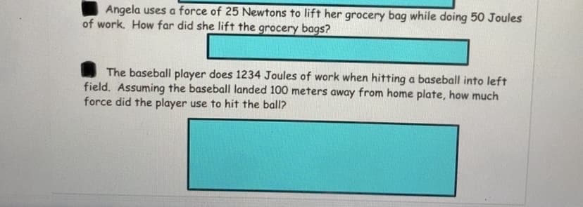 Angela uses a force of 25 Newtons to lift her grocery bag while doing 50 Joules
of work. How far did she lift the grocery bags?
The baseball player does 1234 Joules of work when hitting a baseball into left
field. Assuming the baseball landed 100 meters away from home plate, how much
force did the player use to hit the ball?
